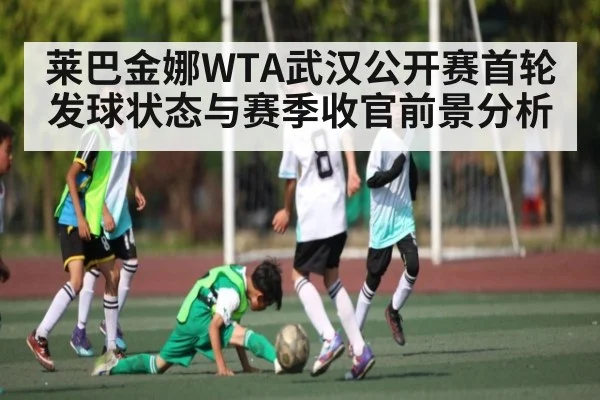 莱巴金娜WTA武汉公开赛首轮发球状态与赛季收官前景分析